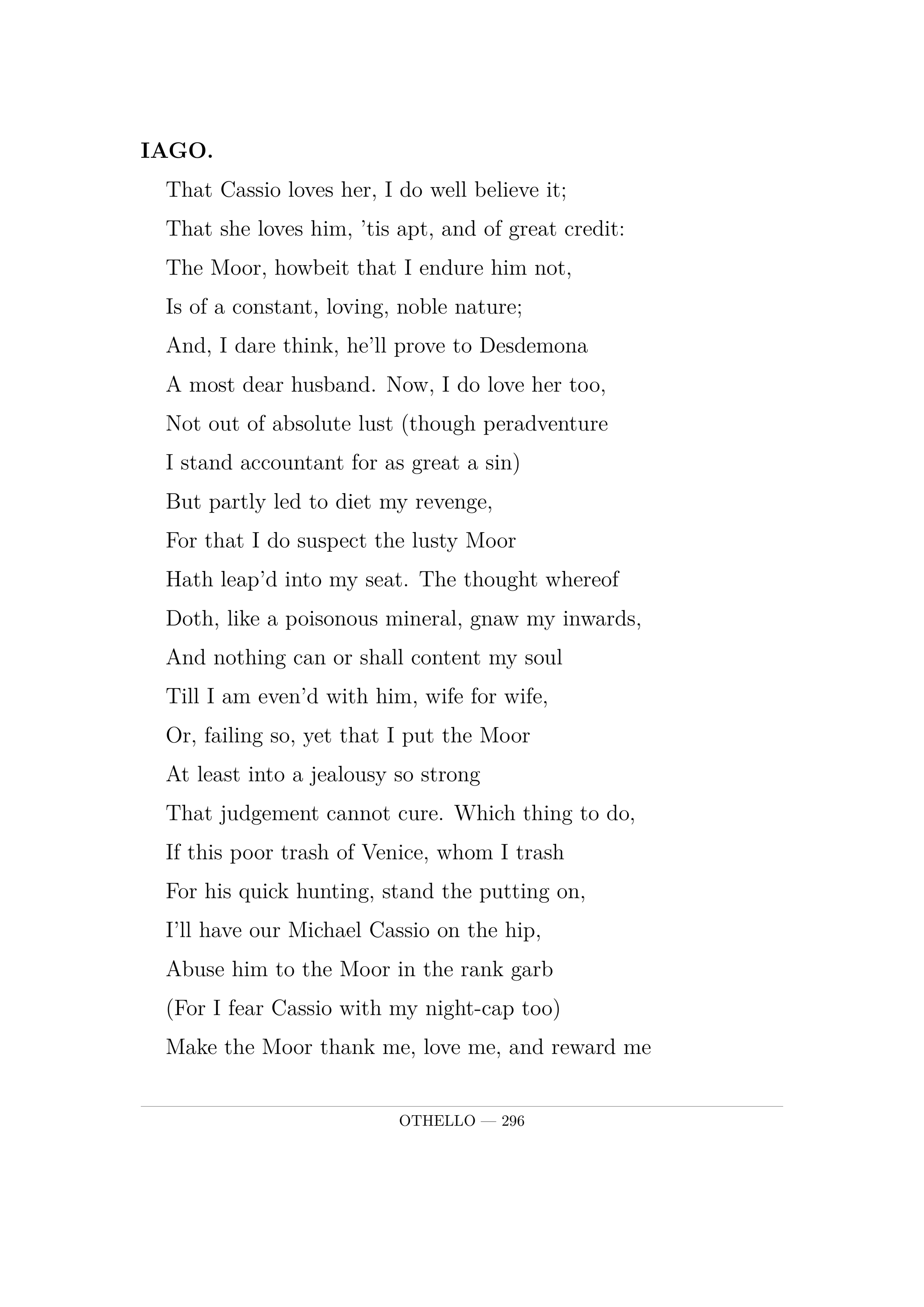 IAGO.  That Cassio loves her, I do well believe it;  That she loves him, 'tis apt, and of great credit:  The Moor, howbeit that I endure him not,  Is of a constant, loving, noble nature;  And, I dare think, he'll prove to Desdemona  A most dear husband. Now, I do love her too,  Not out of absolute lust (though peradventure  I stand accountant for as great a sin)  But partly led to diet my revenge,  For that I do suspect the lusty Moor  Hath leap'd into my seat. The thought whereof  Doth, like a poisonous mineral, gnaw my inwards,  And nothing can or shall content my soul  Till I am even'd with him, wife for wife,  Or, failing so, yet that I put the Moor  At least into a jealousy so strong  That judgement cannot cure. Which thing to do,  If this poor trash of Venice, whom I trash  For his quick hunting, stand the putting on,  I'll have our Michael Cassio on the hip,  Abuse him to the Moor in the rank garb  (For I fear Cassio with my night-cap too)  Make the Moor thank me, love me, and reward me  For making him egregiously an ass  And practicing upon his peace and quiet  Even to madness. 'Tis here, but yet confus'd.  Knavery's plain face is never seen till us'd.