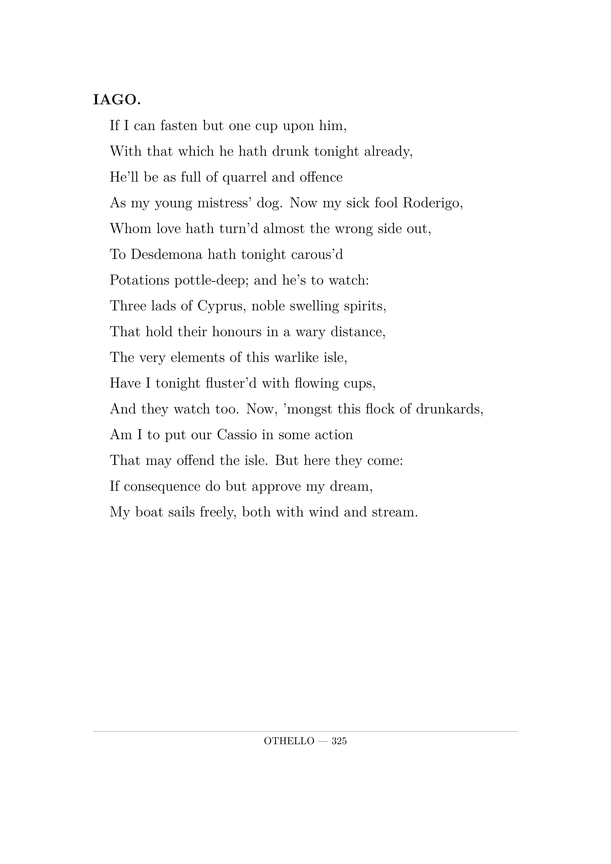 IAGO.  If I can fasten but one cup upon him,  With that which he hath drunk tonight already,  He'll be as full of quarrel and offence  As my young mistress' dog. Now my sick fool Roderigo,  Whom love hath turn'd almost the wrong side out,  To Desdemona hath tonight carous'd  Potations pottle-deep; and he's to watch:  Three lads of Cyprus, noble swelling spirits,  That hold their honours in a wary distance,  The very elements of this warlike isle,  Have I tonight fluster'd with flowing cups,  And they watch too. Now, 'mongst this flock of drunkards,  Am I to put our Cassio in some action  That may offend the isle. But here they come:  If consequence do but approve my dream,  My boat sails freely, both with wind and stream.