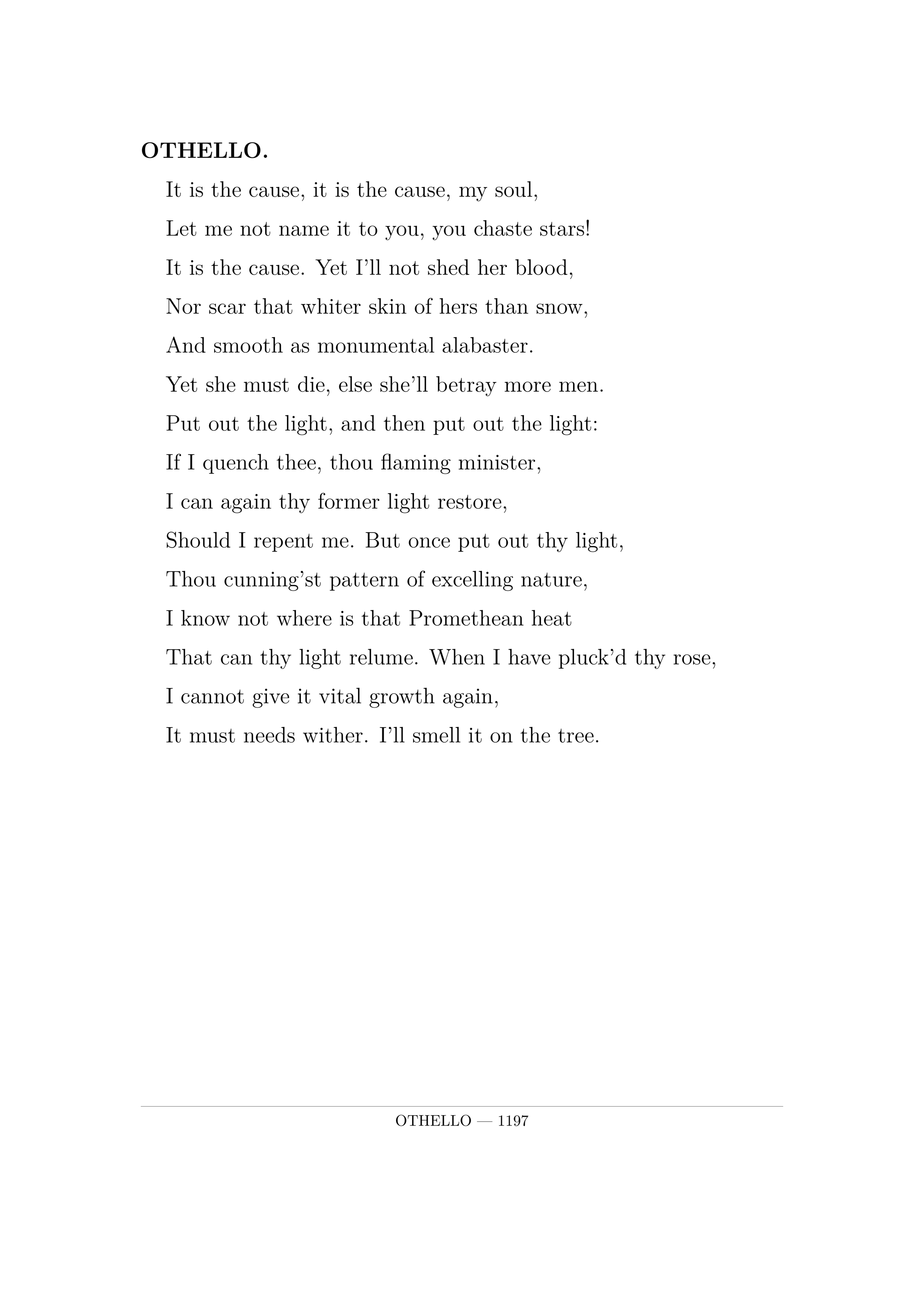 OTHELLO.  It is the cause, it is the cause, my soul,  Let me not name it to you, you chaste stars!  It is the cause. Yet I'll not shed her blood,  Nor scar that whiter skin of hers than snow,  And smooth as monumental alabaster.  Yet she must die, else she'll betray more men.  Put out the light, and then put out the light:  If I quench thee, thou flaming minister,  I can again thy former light restore,  Should I repent me. But once put out thy light,  Thou cunning'st pattern of excelling nature,  I know not where is that Promethean heat  That can thy light relume. When I have pluck'd thy rose,  I cannot give it vital growth again,  It must needs wither. I'll smell it on the tree.